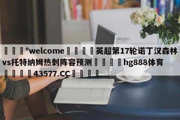 💰welcome🎲英超第17轮诺丁汉森林vs托特纳姆热刺阵容预测🐁hg888体育😜43577.CC🎾