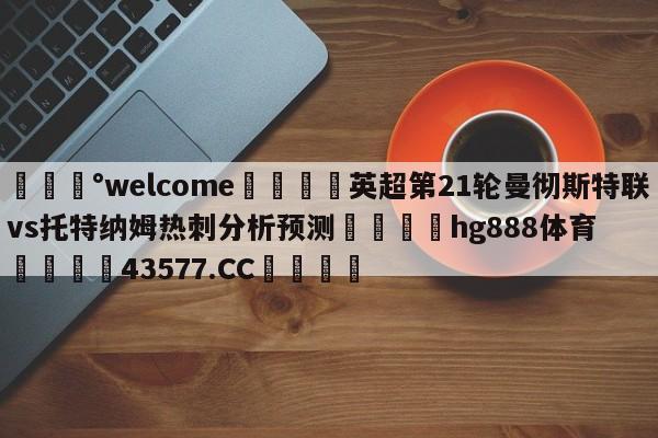 💰welcome🎲英超第21轮曼彻斯特联vs托特纳姆热刺分析预测🐁hg888体育😜43577.CC🎾