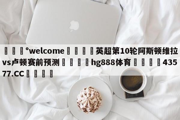 💰welcome🎲英超第10轮阿斯顿维拉vs卢顿赛前预测🐁hg888体育😜43577.CC🎾