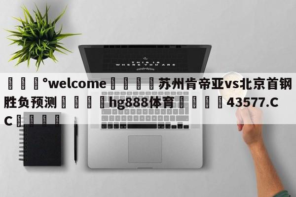 💰welcome🎲苏州肯帝亚vs北京首钢胜负预测🐁hg888体育😜43577.CC🎾