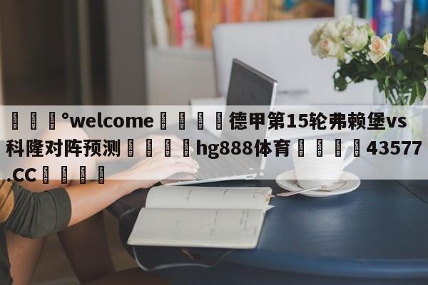 💰welcome🎲德甲第15轮弗赖堡vs科隆对阵预测🐁hg888体育😜43577.CC🎾