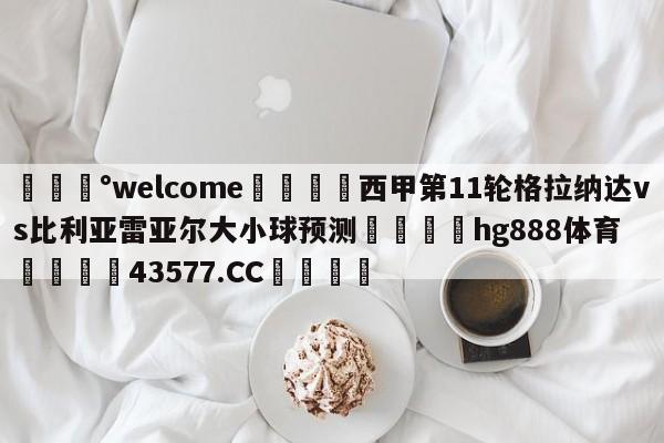 💰welcome🎲西甲第11轮格拉纳达vs比利亚雷亚尔大小球预测🐁hg888体育😜43577.CC🎾