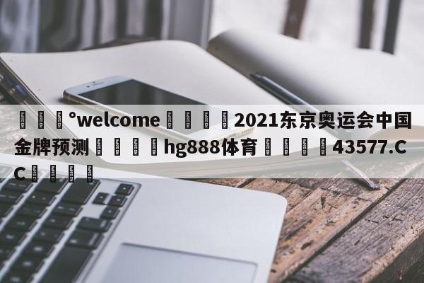 💰welcome🎲2021东京奥运会中国金牌预测🐁hg888体育😜43577.CC🎾