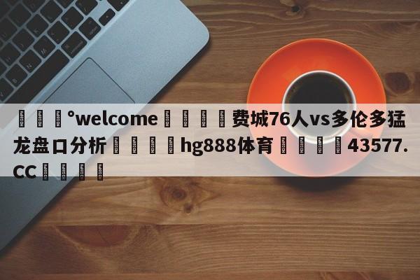 💰welcome🎲费城76人vs多伦多猛龙盘口分析🐁hg888体育😜43577.CC🎾