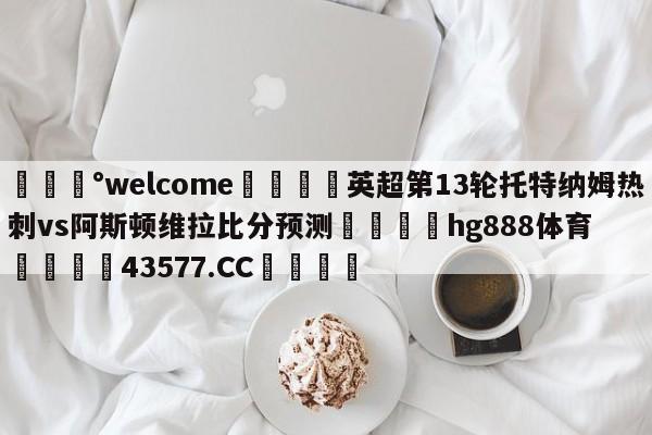 💰welcome🎲英超第13轮托特纳姆热刺vs阿斯顿维拉比分预测🐁hg888体育😜43577.CC🎾