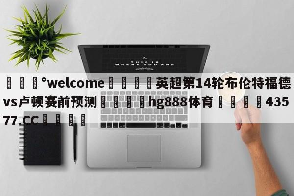 💰welcome🎲英超第14轮布伦特福德vs卢顿赛前预测🐁hg888体育😜43577.CC🎾