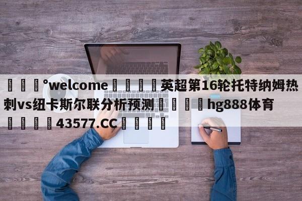 💰welcome🎲英超第16轮托特纳姆热刺vs纽卡斯尔联分析预测🐁hg888体育😜43577.CC🎾