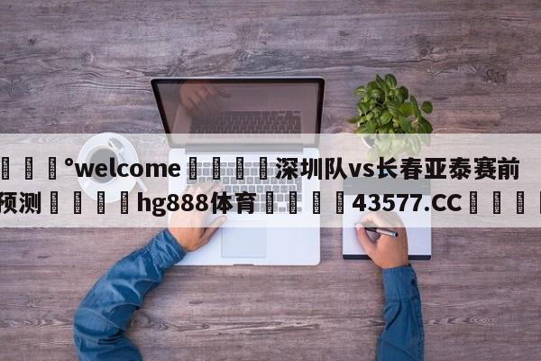 💰welcome🎲深圳队vs长春亚泰赛前预测🐁hg888体育😜43577.CC🎾