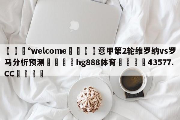 💰welcome🎲意甲第2轮维罗纳vs罗马分析预测🐁hg888体育😜43577.CC🎾