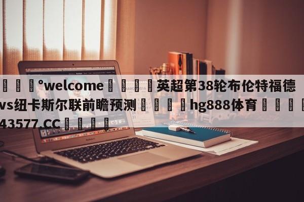 💰welcome🎲英超第38轮布伦特福德vs纽卡斯尔联前瞻预测🐁hg888体育😜43577.CC🎾