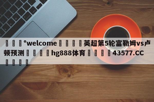 💰welcome🎲英超第5轮富勒姆vs卢顿预测🐁hg888体育😜43577.CC🎾