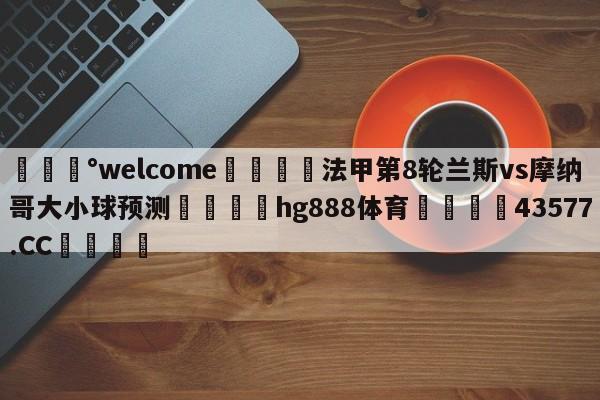 💰welcome🎲法甲第8轮兰斯vs摩纳哥大小球预测🐁hg888体育😜43577.CC🎾