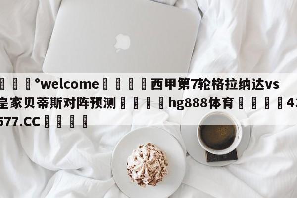 💰welcome🎲西甲第7轮格拉纳达vs皇家贝蒂斯对阵预测🐁hg888体育😜43577.CC🎾