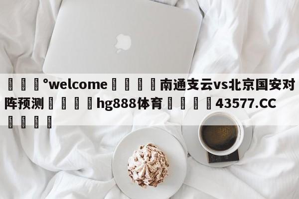 💰welcome🎲南通支云vs北京国安对阵预测🐁hg888体育😜43577.CC🎾