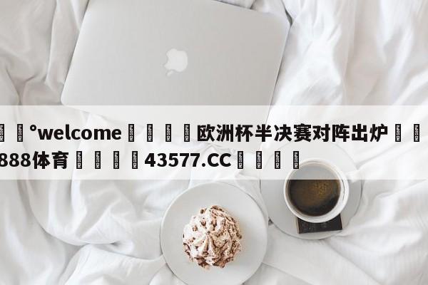 💰welcome🎲欧洲杯半决赛对阵出炉🐁hg888体育😜43577.CC🎾