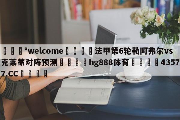 💰welcome🎲法甲第6轮勒阿弗尔vs克莱蒙对阵预测🐁hg888体育😜43577.CC🎾