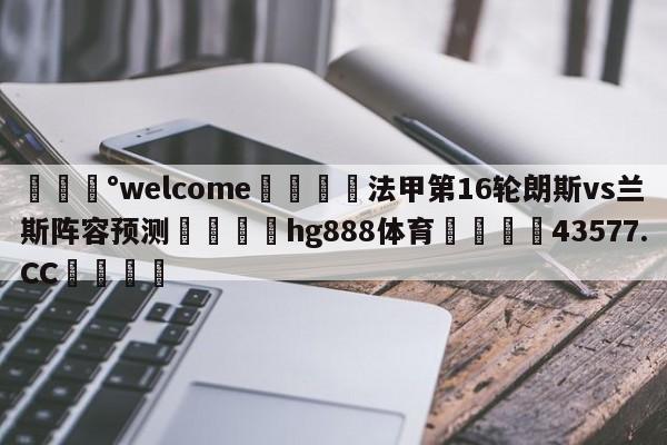 💰welcome🎲法甲第16轮朗斯vs兰斯阵容预测🐁hg888体育😜43577.CC🎾