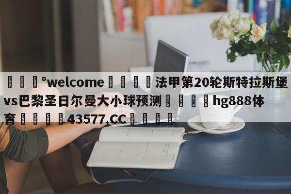 💰welcome🎲法甲第20轮斯特拉斯堡vs巴黎圣日尔曼大小球预测🐁hg888体育😜43577.CC🎾