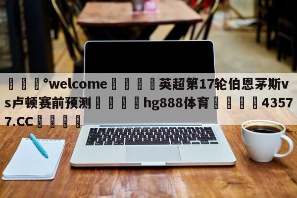 💰welcome🎲英超第17轮伯恩茅斯vs卢顿赛前预测🐁hg888体育😜43577.CC🎾