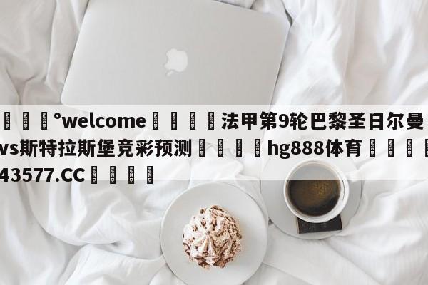 💰welcome🎲法甲第9轮巴黎圣日尔曼vs斯特拉斯堡竞彩预测🐁hg888体育😜43577.CC🎾