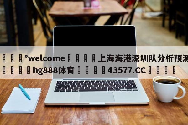 💰welcome🎲上海海港深圳队分析预测🐁hg888体育😜43577.CC🎾