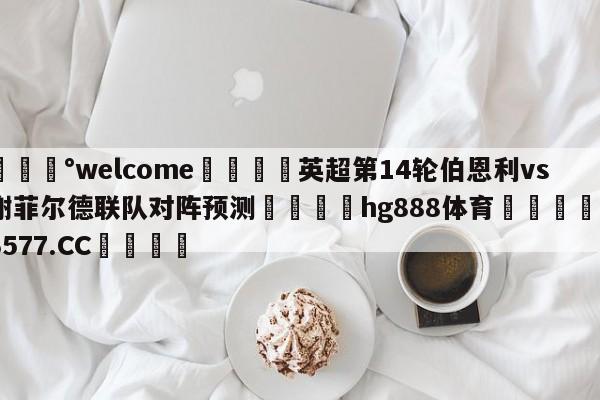 💰welcome🎲英超第14轮伯恩利vs谢菲尔德联队对阵预测🐁hg888体育😜43577.CC🎾