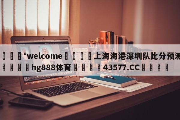 💰welcome🎲上海海港深圳队比分预测🐁hg888体育😜43577.CC🎾