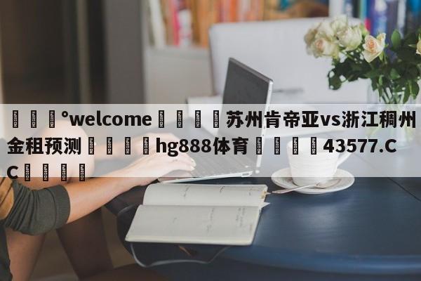 💰welcome🎲苏州肯帝亚vs浙江稠州金租预测🐁hg888体育😜43577.CC🎾