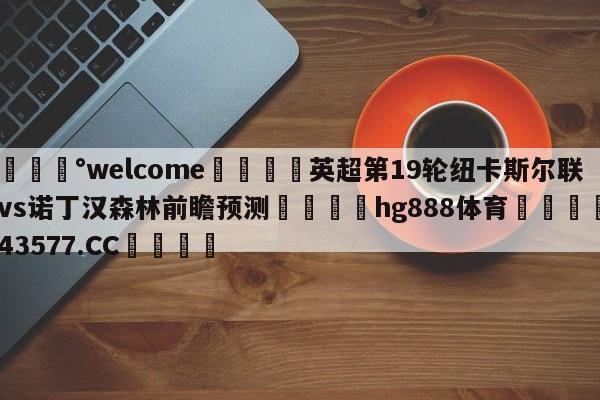 💰welcome🎲英超第19轮纽卡斯尔联vs诺丁汉森林前瞻预测🐁hg888体育😜43577.CC🎾