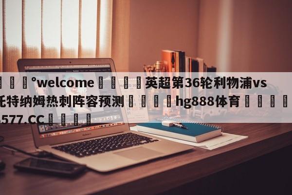 💰welcome🎲英超第36轮利物浦vs托特纳姆热刺阵容预测🐁hg888体育😜43577.CC🎾