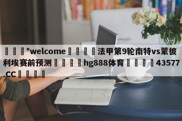 💰welcome🎲法甲第9轮南特vs蒙彼利埃赛前预测🐁hg888体育😜43577.CC🎾