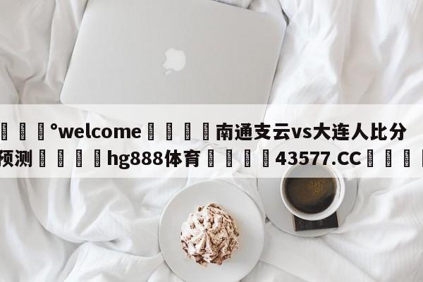 💰welcome🎲南通支云vs大连人比分预测🐁hg888体育😜43577.CC🎾