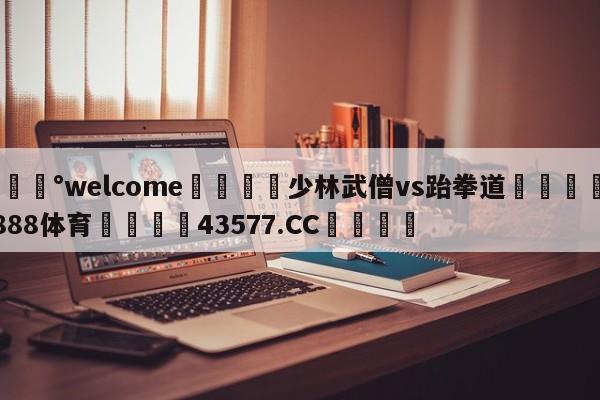 💰welcome🎲少林武僧vs跆拳道🐁hg888体育😜43577.CC🎾