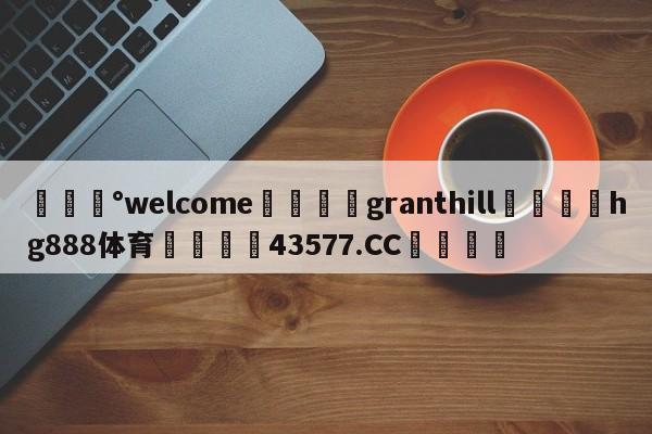 💰welcome🎲granthill🐁hg888体育😜43577.CC🎾