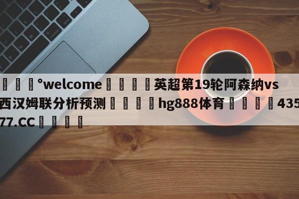 💰welcome🎲英超第19轮阿森纳vs西汉姆联分析预测🐁hg888体育😜43577.CC🎾