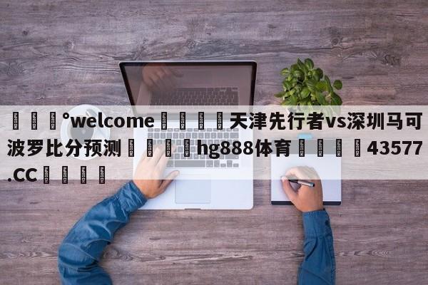 💰welcome🎲天津先行者vs深圳马可波罗比分预测🐁hg888体育😜43577.CC🎾