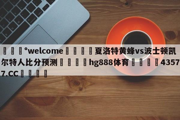 💰welcome🎲夏洛特黄蜂vs波士顿凯尔特人比分预测🐁hg888体育😜43577.CC🎾