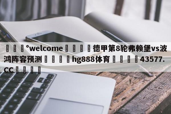 💰welcome🎲德甲第8轮弗赖堡vs波鸿阵容预测🐁hg888体育😜43577.CC🎾