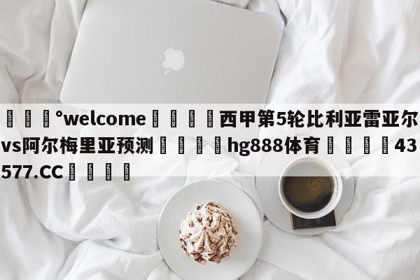 💰welcome🎲西甲第5轮比利亚雷亚尔vs阿尔梅里亚预测🐁hg888体育😜43577.CC🎾