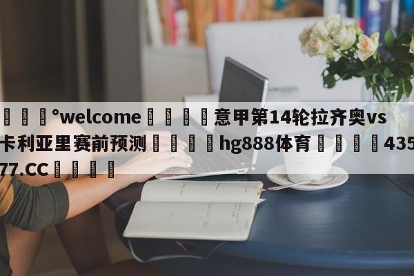 💰welcome🎲意甲第14轮拉齐奥vs卡利亚里赛前预测🐁hg888体育😜43577.CC🎾