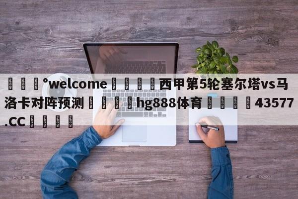 💰welcome🎲西甲第5轮塞尔塔vs马洛卡对阵预测🐁hg888体育😜43577.CC🎾