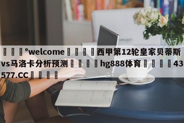 💰welcome🎲西甲第12轮皇家贝蒂斯vs马洛卡分析预测🐁hg888体育😜43577.CC🎾