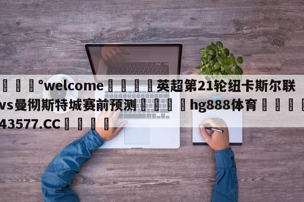 💰welcome🎲英超第21轮纽卡斯尔联vs曼彻斯特城赛前预测🐁hg888体育😜43577.CC🎾