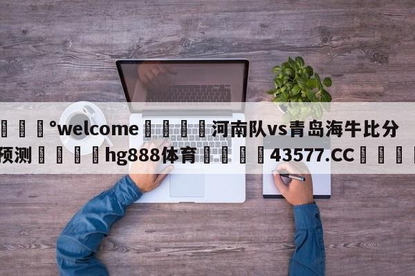 💰welcome🎲河南队vs青岛海牛比分预测🐁hg888体育😜43577.CC🎾