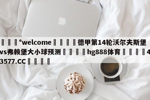 💰welcome🎲德甲第14轮沃尔夫斯堡vs弗赖堡大小球预测🐁hg888体育😜43577.CC🎾