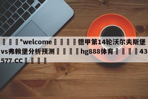 💰welcome🎲德甲第14轮沃尔夫斯堡vs弗赖堡分析预测🐁hg888体育😜43577.CC🎾