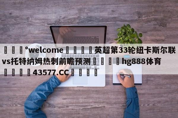 💰welcome🎲英超第33轮纽卡斯尔联vs托特纳姆热刺前瞻预测🐁hg888体育😜43577.CC🎾