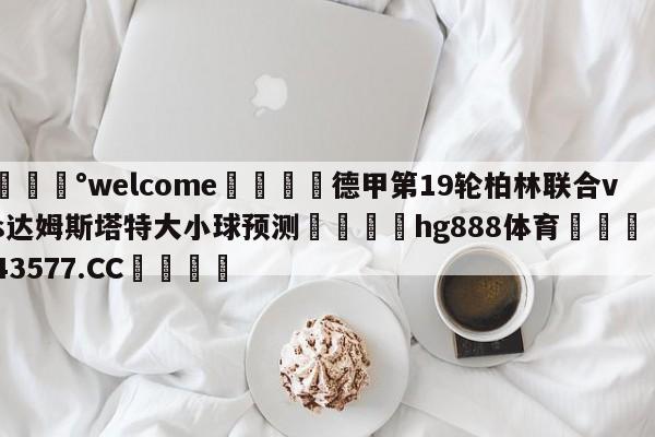 💰welcome🎲德甲第19轮柏林联合vs达姆斯塔特大小球预测🐁hg888体育😜43577.CC🎾