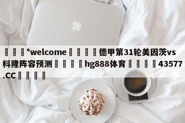 💰welcome🎲德甲第31轮美因茨vs科隆阵容预测🐁hg888体育😜43577.CC🎾