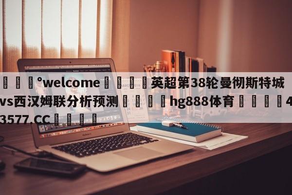 💰welcome🎲英超第38轮曼彻斯特城vs西汉姆联分析预测🐁hg888体育😜43577.CC🎾